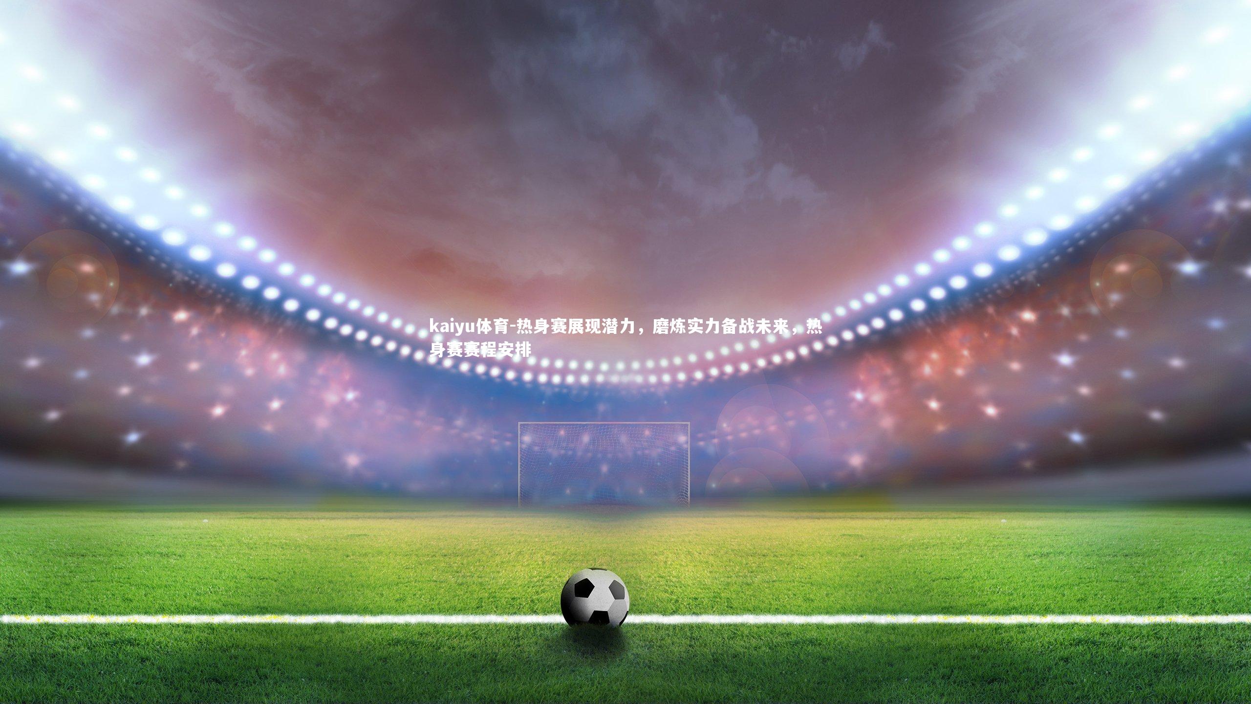 热身赛展现潜力,磨炼实力备战未来,热身赛赛程安排